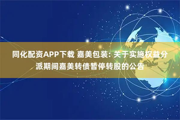 同化配资APP下载 嘉美包装: 关于实施权益分派期间嘉美转债暂停转股的公告