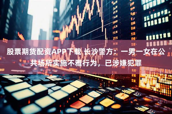 股票期货配资APP下载 长沙警方：一男一女在公共场所实施不雅行为，已涉嫌犯罪