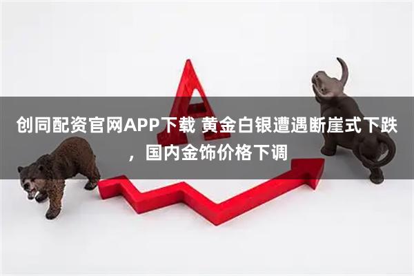 创同配资官网APP下载 黄金白银遭遇断崖式下跌，国内金饰价格下调