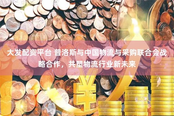 大发配资平台 普洛斯与中国物流与采购联合会战略合作，共塑物流行业新未来
