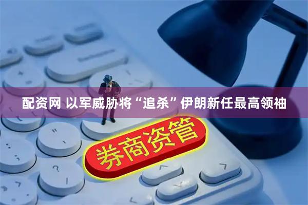 配资网 以军威胁将“追杀”伊朗新任最高领袖