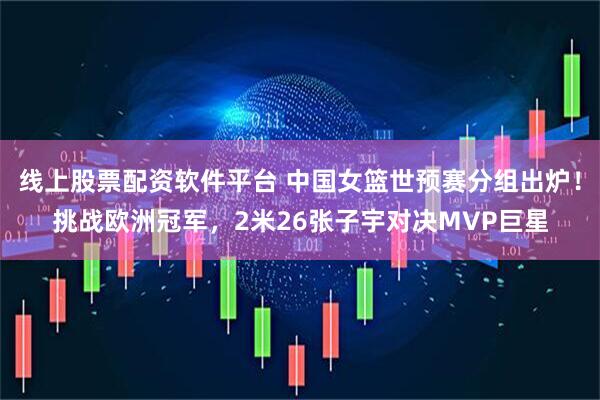 线上股票配资软件平台 中国女篮世预赛分组出炉！挑战欧洲冠军，2米26张子宇对决MVP巨星