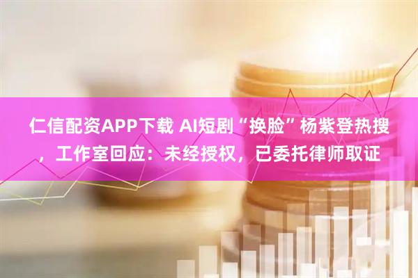 仁信配资APP下载 AI短剧“换脸”杨紫登热搜，工作室回应：未经授权，已委托律师取证