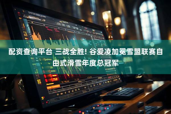 配资查询平台 三战全胜! 谷爱凌加冕雪盟联赛自由式滑雪年度总冠军