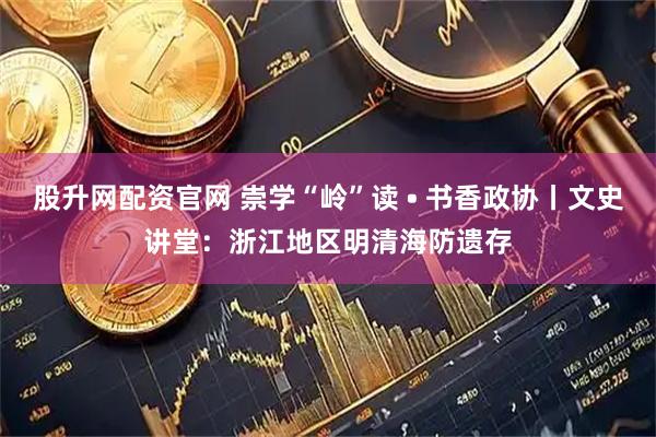 股升网配资官网 崇学“岭”读 • 书香政协丨文史讲堂：浙江地区明清海防遗存