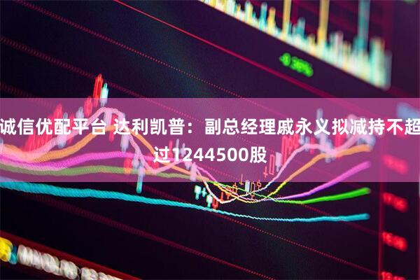 诚信优配平台 达利凯普：副总经理戚永义拟减持不超过1244500股