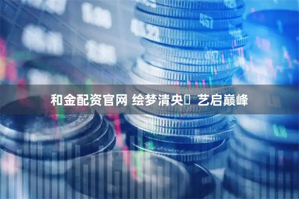 和金配资官网 绘梦清央・艺启巅峰