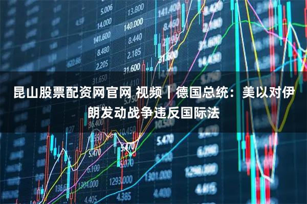 昆山股票配资网官网 视频｜德国总统：美以对伊朗发动战争违反国际法