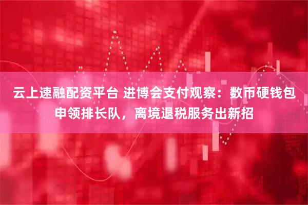 云上速融配资平台 进博会支付观察：数币硬钱包申领排长队，离境退税服务出新招