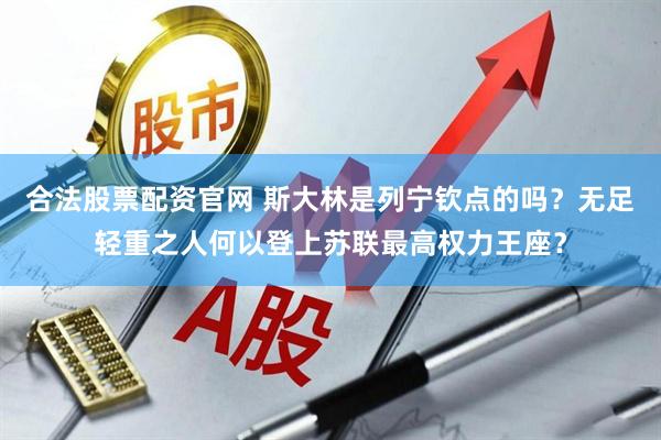 合法股票配资官网 斯大林是列宁钦点的吗？无足轻重之人何以登上苏联最高权力王座？