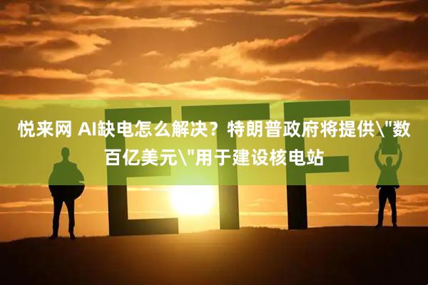 悦来网 AI缺电怎么解决？特朗普政府将提供＂数百亿美元＂用于建设核电站
