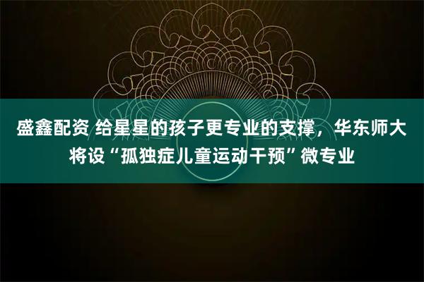 盛鑫配资 给星星的孩子更专业的支撑，华东师大将设“孤独症儿童运动干预”微专业