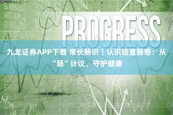 九龙证券APP下载 常长肠识｜认识结直肠癌：从“肠”计议，守护健康