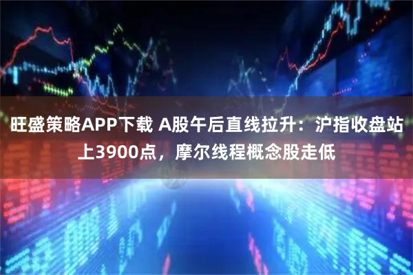 旺盛策略APP下载 A股午后直线拉升：沪指收盘站上3900点，摩尔线程概念股走低