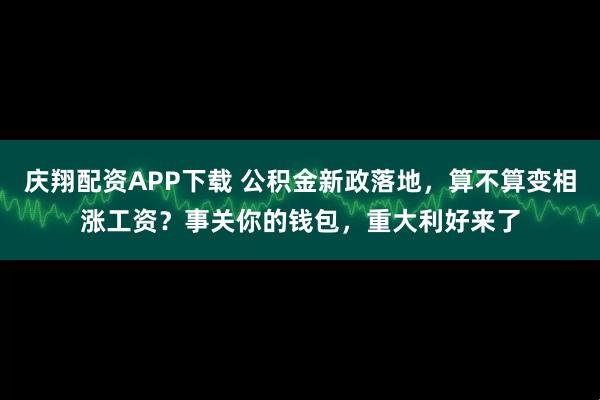 庆翔配资APP下载 公积金新政落地，算不算变相涨工资？事关你的钱包，重大利好来了