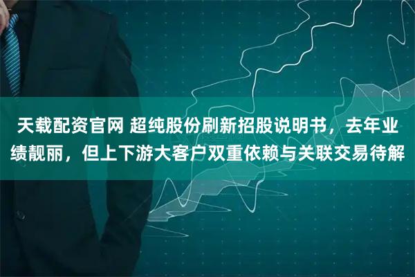 天载配资官网 超纯股份刷新招股说明书，去年业绩靓丽，但上下游大客户双重依赖与关联交易待解