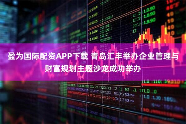 盈为国际配资APP下载 青岛汇丰举办企业管理与财富规划主题沙龙成功举办