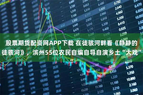 股票期货配资网APP下载 在徒骇河畔看《静静的徒骇河》，滨州55位农民自编自导自演乡土“大戏”