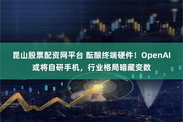 昆山股票配资网平台 酝酿终端硬件！OpenAI或将自研手机，行业格局暗藏变数